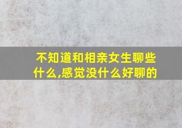 不知道和相亲女生聊些什么,感觉没什么好聊的