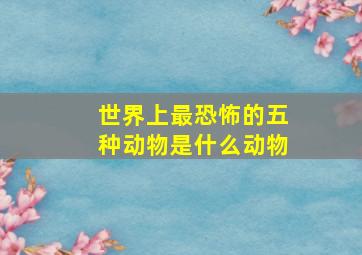 世界上最恐怖的五种动物是什么动物