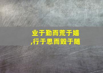 业于勤而荒于嬉,行于思而毁于随