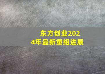 东方创业2024年最新重组进展