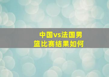 中国vs法国男篮比赛结果如何