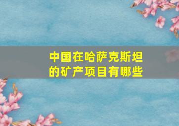 中国在哈萨克斯坦的矿产项目有哪些