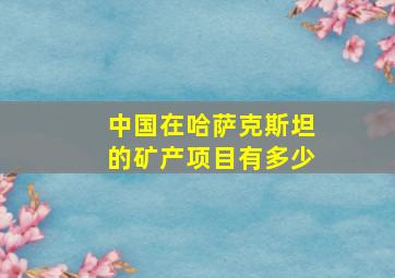 中国在哈萨克斯坦的矿产项目有多少