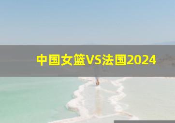 中国女篮VS法国2024