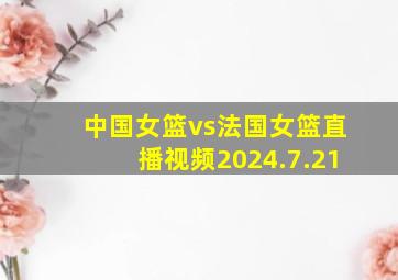 中国女篮vs法国女篮直播视频2024.7.21