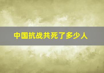 中国抗战共死了多少人