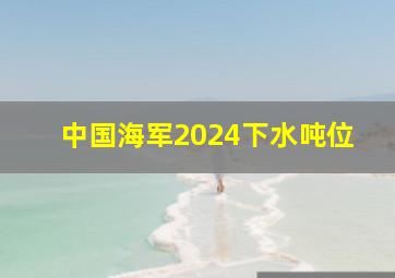 中国海军2024下水吨位