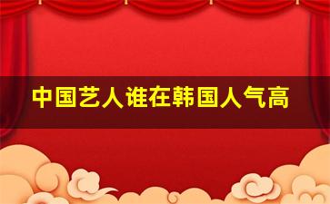 中国艺人谁在韩国人气高