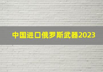 中国进口俄罗斯武器2023