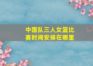 中国队三人女篮比赛时间安排在哪里