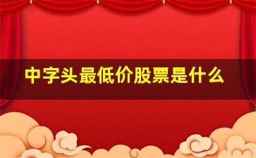 中字头最低价股票是什么