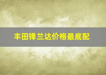 丰田锋兰达价格最底配