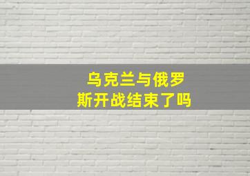 乌克兰与俄罗斯开战结束了吗