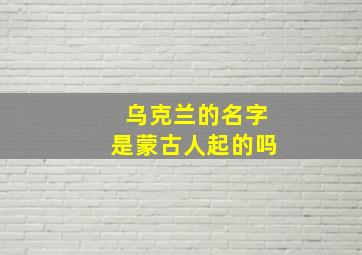 乌克兰的名字是蒙古人起的吗