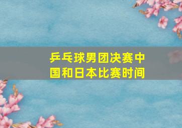 乒乓球男团决赛中国和日本比赛时间