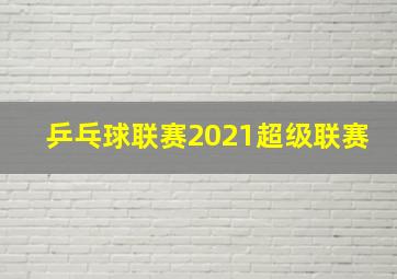 乒乓球联赛2021超级联赛