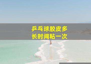 乒乓球胶皮多长时间粘一次