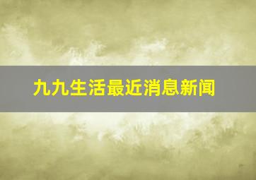 九九生活最近消息新闻