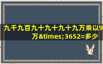 九千九百九十九十九十九万乘以9万×3652=多少