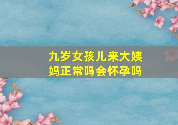 九岁女孩儿来大姨妈正常吗会怀孕吗