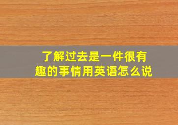 了解过去是一件很有趣的事情用英语怎么说