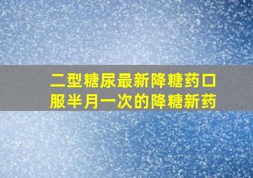 二型糖尿最新降糖药口服半月一次的降糖新药