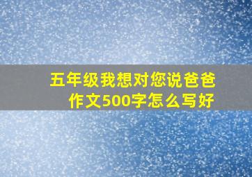 五年级我想对您说爸爸作文500字怎么写好