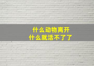 什么动物离开什么就活不了了