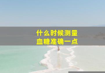 什么时候测量血糖准确一点