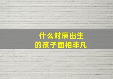 什么时辰出生的孩子面相非凡