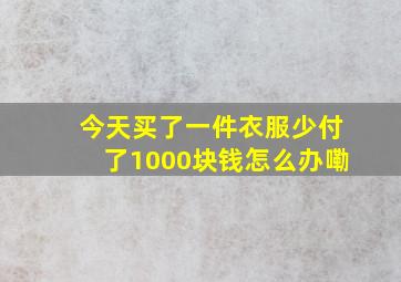 今天买了一件衣服少付了1000块钱怎么办嘞