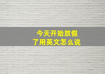 今天开始放假了用英文怎么说