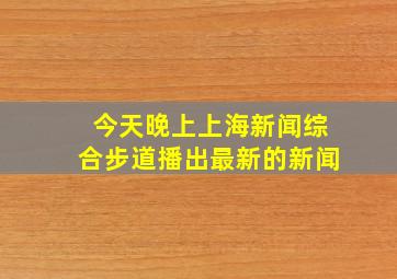 今天晚上上海新闻综合步道播出最新的新闻