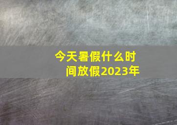 今天暑假什么时间放假2023年