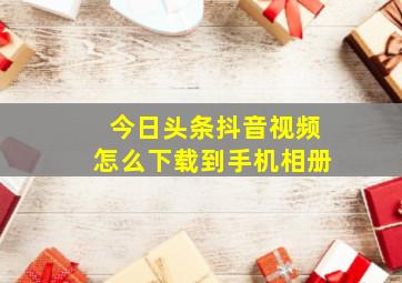 今日头条抖音视频怎么下载到手机相册