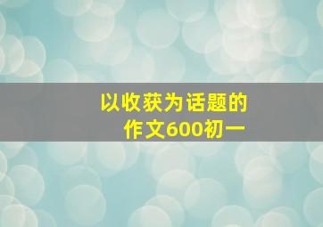 以收获为话题的作文600初一