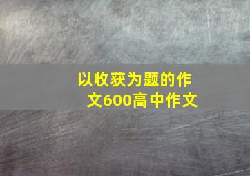 以收获为题的作文600高中作文