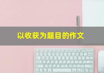 以收获为题目的作文