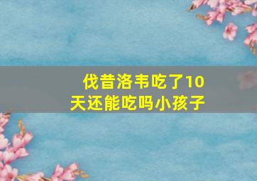 伐昔洛韦吃了10天还能吃吗小孩子