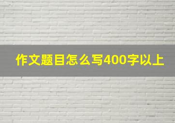 作文题目怎么写400字以上