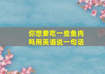 你想要吃一些鱼肉吗用英语说一句话