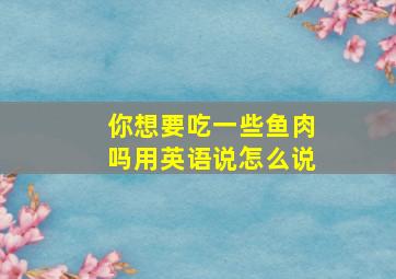 你想要吃一些鱼肉吗用英语说怎么说