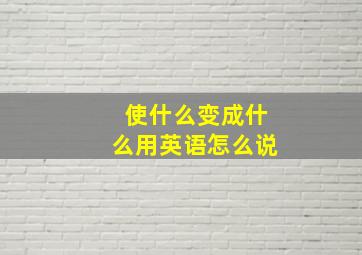 使什么变成什么用英语怎么说