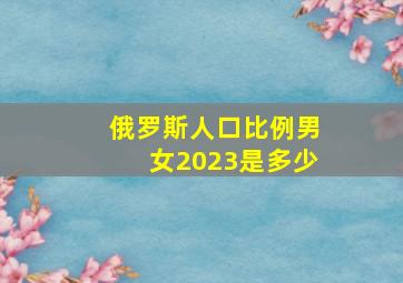 俄罗斯人口比例男女2023是多少