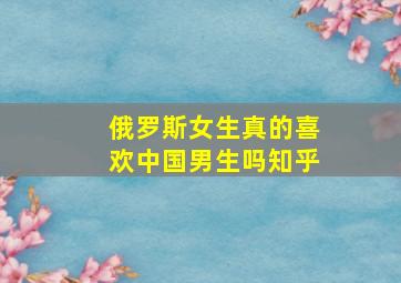 俄罗斯女生真的喜欢中国男生吗知乎