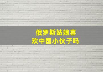 俄罗斯姑娘喜欢中国小伙子吗