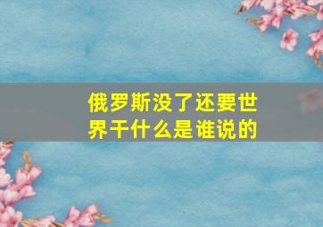 俄罗斯没了还要世界干什么是谁说的