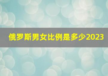 俄罗斯男女比例是多少2023