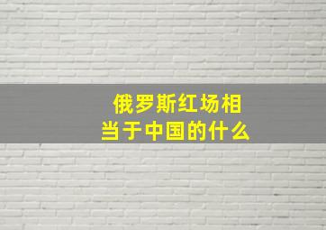 俄罗斯红场相当于中国的什么