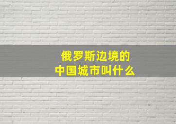 俄罗斯边境的中国城市叫什么